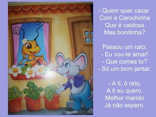 - Quem quer casar
Com a Carochinha
Que é vaidosa
Mas bonitinha?
Passou um rato:
- Eu vou-te amar!
- Que comes tu?
- Só um bom jantar.
- A ti, ó rato,
A ti eu quero.
Melhor marido
Já não espero.

 