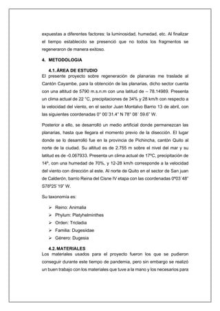 expuestas a diferentes factores: la luminosidad, humedad, etc. Al finalizar
el tiempo establecido se presenció que no todos los fragmentos se
regeneraron de manera exitoso.
4. METODOLOGIA
4.1.ÁREA DE ESTUDIO
El presente proyecto sobre regeneración de planarias me traslade al
Cantón Cayambe, para la obtención de las planarias, dicho sector cuenta
con una altitud de 5790 m.s.n.m con una latitud de – 78.14989. Presenta
un clima actual de 22 °C, precipitaciones de 34% y 28 km/h con respecto a
la velocidad del viento, en el sector Juan Montalvo Barrio 13 de abril, con
las siguientes coordenadas 0° 00´31.4” N 78° 08´ 59.6” W.
Posterior a ello, se desarrolló un medio artificial donde permanezcan las
planarias, hasta que llegara el momento previo de la disección. El lugar
donde se lo desarrolló fue en la provincia de Pichincha, cantón Quito al
norte de la ciudad. Su altitud es de 2.755 m sobre el nivel del mar y su
latitud es de -0.067933. Presenta un clima actual de 17ºC, precipitación de
14º, con una humedad de 70%, y 12-28 km/h corresponde a la velocidad
del viento con dirección al este. Al norte de Quito en el sector de San juan
de Calderón, barrio Reina del Cisne IV etapa con las coordenadas 0º03`48”
S78º25`19” W.
Su taxonomía es:
➢ Reino: Animalia
➢ Phylum: Platyhelminthes
➢ Orden: Tricladia
➢ Familia: Dugesiidae
➢ Género: Dugesia
4.2.MATERIALES
Los materiales usados para el proyecto fueron los que se pudieron
conseguir durante este tiempo de pandemia, pero sin embargo se realizó
un buen trabajo con los materiales que tuve a la mano y los necesarios para
 