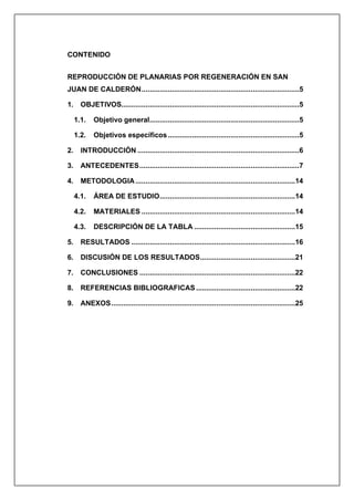 CONTENIDO
REPRODUCCIÓN DE PLANARIAS POR REGENERACIÓN EN SAN
JUAN DE CALDERÓN..............................................................................5
1. OBJETIVOS........................................................................................5
1.1. Objetivo general..........................................................................5
1.2. Objetivos específicos.................................................................5
2. INTRODUCCIÓN ................................................................................6
3. ANTECEDENTES...............................................................................7
4. METODOLOGIA...............................................................................14
4.1. ÁREA DE ESTUDIO...................................................................14
4.2. MATERIALES ............................................................................14
4.3. DESCRIPCIÓN DE LA TABLA ..................................................15
5. RESULTADOS .................................................................................16
6. DISCUSIÓN DE LOS RESULTADOS...............................................21
7. CONCLUSIONES .............................................................................22
8. REFERENCIAS BIBLIOGRAFICAS .................................................22
9. ANEXOS...........................................................................................25
 