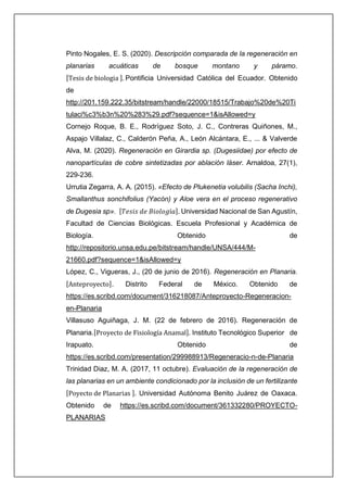 Pinto Nogales, E. S. (2020). Descripción comparada de la regeneración en
planarias acuáticas de bosque montano y páramo.
[Tesis de biologia ]. Pontificia Universidad Católica del Ecuador. Obtenido
de
http://201.159.222.35/bitstream/handle/22000/18515/Trabajo%20de%20Ti
tulaci%c3%b3n%20%283%29.pdf?sequence=1&isAllowed=y
Cornejo Roque, B. E., Rodríguez Soto, J. C., Contreras Quiñones, M.,
Aspajo Villalaz, C., Calderón Peña, A., León Alcántara, E., ... & Valverde
Alva, M. (2020). Regeneración en Girardia sp. (Dugesiidae) por efecto de
nanopartículas de cobre sintetizadas por ablación láser. Arnaldoa, 27(1),
229-236.
Urrutia Zegarra, A. A. (2015). «Efecto de Plukenetia volubilis (Sacha Inchi),
Smallanthus sonchifolius (Yacón) y Aloe vera en el proceso regenerativo
de Dugesia sp». [𝑇𝑒𝑠𝑖𝑠 𝑑𝑒 𝐵𝑖𝑜𝑙𝑜𝑔í𝑎]. Universidad Nacional de San Agustín,
Facultad de Ciencias Biológicas. Escuela Profesional y Académica de
Biología. Obtenido de
http://repositorio.unsa.edu.pe/bitstream/handle/UNSA/444/M-
21660.pdf?sequence=1&isAllowed=y
López, C., Vigueras, J., (20 de junio de 2016). Regeneración en Planaria.
[Anteproyecto]. Distrito Federal de México. Obtenido de
https://es.scribd.com/document/316218087/Anteproyecto-Regeneracion-
en-Planaria
Villasuso Aguiñaga, J. M. (22 de febrero de 2016). Regeneración de
Planaria.[Proyecto de Fisiología Anamal]. Instituto Tecnológico Superior de
Irapuato. Obtenido de
https://es.scribd.com/presentation/299988913/Regeneracio-n-de-Planaria
Trinidad Diaz, M. A. (2017, 11 octubre). Evaluación de la regeneración de
las planarias en un ambiente condicionado por la inclusión de un fertilizante
[Poyecto de Planarias ]. Universidad Autónoma Benito Juárez de Oaxaca.
Obtenido de https://es.scribd.com/document/361332280/PROYECTO-
PLANARIAS
 