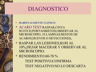 DIAGNOSTICO HABITUALMENTE CLINICO ACARO TEST : RASPAR,CINTA SCOTCH,PORTAOBJETOS,OBSERVAR AL MICROSCOPIO, 10 LAMINAS.RESTOS DE ACAROS,HUEVOS O DEYECCIONES , RASPAR LAS LESIONES,KOH AL 10%,DEJAR MACERAR Y OBSERVAR AL MICROSCOPIO. RENDIMIENTO:60-70 % TEST POSITIVO:CONFIRMA TEST NEGATIVO:NO LO DESCARTA 