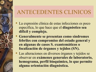 ANTECEDENTES CLINICOS La expresión clínica de estas infecciones es poco especifica, lo que hace que el  diagnóstico sea difícil y complejo.  Generalmente se presentan como síndromes febriles con compromiso del estado general y en algunas de casos S. exantemáticos o focalización de órganos y tejidos (SN).   Las alteraciones en diversos órganos y tejidos se  observar en  exámenes generales de laboratorio, hemograma, perfil bioquímico, lo que permite alguna orientación diagnóstica.  