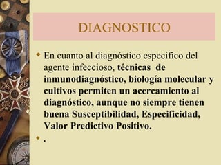 DIAGNOSTICO En cuanto al diagnóstico especifico del agente infeccioso,  técnicas  de inmunodiagnóstico, biología molecular y cultivos permiten un acercamiento al diagnóstico, aunque no siempre tienen buena Susceptibilidad, Especificidad, Valor Predictivo Positivo.  .  