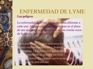 ENFERMEDAD DE LYME Los peligros  La enfermedad de Lyme afecta en forma diferente a cada uno. Algunas personas se enferman en el plazo de una semana. La primera señal es una roncha cerca de la picada de la garrapata.  Otros pueden no sentirse enfermos hasta que hayan pasado muchos meses o años después de la picada de la garrapata. La enfermedad puede dañar permanentemente su sistema nervioso y articulaciones. En algunos casos se necesita reemplazar la articulación. 