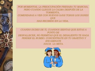 POR MOMENTOS, LA PREOCUPACIÓN FRENARA TU MARCHA, PERO CUANDO LLEGUE LA CALMA DESPUÉS DE LA TORMENTA,  COMENZARAS A VER CON NUEVOS OJOS TODOS LOS DONES QUE  HAS RECIBIDO EN LA VIDA.  CUANDO DUDES DE TI, CUANDOS SIENTAS QUE ESTAS A PUNTO DE  DESFALLECER, NO PERMITAS QUE EL DESALIENTO TE HAGA PERDER EL RUMBO. CONCENTRATE EN TU OBJETIVO Y ENCAMINATE  HACIA  LA META. 