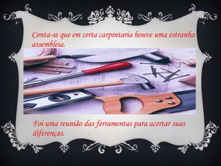 Conta-se que em certa carpintaria houve uma estranha
assembleia.

Foi uma reunião das ferramentas para acertar suas
diferenças.

 