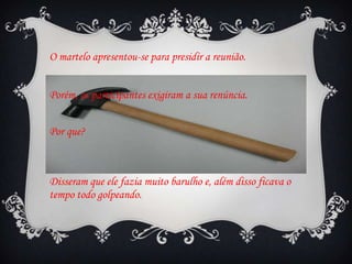 O martelo apresentou-se para presidir a reunião.
Porém, os participantes exigiram a sua renúncia.
Por que?

Disseram que ele fazia muito barulho e, além disso ficava o
tempo todo golpeando.

 