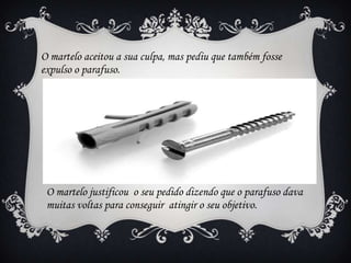 O martelo aceitou a sua culpa, mas pediu que também fosse
expulso o parafuso.

O martelo justificou o seu pedido dizendo que o parafuso dava
muitas voltas para conseguir atingir o seu objetivo.

 