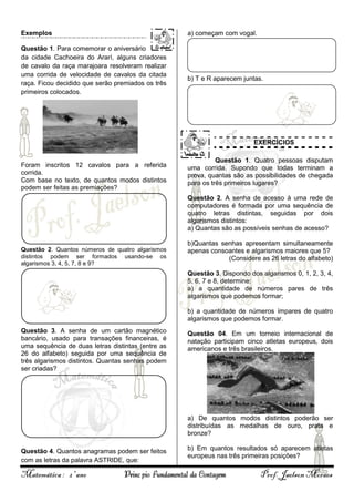 Exemplos

a) começam com vogal.

Questão 1. Para comemorar o aniversário
da cidade Cachoeira do Ararí, alguns criadores
de cavalo da raça marajoara resolveram realizar
uma corrida de velocidade de cavalos da citada
raça. Ficou decidido que serão premiados os três
primeiros colocados.

b) T e R aparecem juntas.

EXERCÍCIOS

Foram inscritos 12 cavalos para a referida
corrida.
Com base no texto, de quantos modos distintos
podem ser feitas as premiações?

Questão 1. Quatro pessoas disputam
uma corrida. Supondo que todas terminam a
prova, quantas são as possibilidades de chegada
para os três primeiros lugares?
Questão 2. A senha de acesso à uma rede de
computadores é formada por uma sequência de
quatro letras distintas, seguidas por dois
algarismos distintos:
a) Quantas são as possíveis senhas de acesso?

Questão 2. Quantos números de quatro algarismos
distintos podem ser formados usando-se os
algarismos 3, 4, 5, 7, 8 e 9?

b)Quantas senhas apresentam simultaneamente
apenas consoantes e algarismos maiores que 5?
(Considere as 26 letras do alfabeto)
Questão 3. Dispondo dos algarismos 0, 1, 2, 3, 4,
5, 6, 7 e 8, determine:
a) a quantidade de números pares de três
algarismos que podemos formar;
b) a quantidade de números ímpares de quatro
algarismos que podemos formar.

Questão 3. A senha de um cartão magnético
bancário, usado para transações financeiras, é
uma sequência de duas letras distintas (entre as
26 do alfabeto) seguida por uma sequência de
três algarismos distintos. Quantas senhas podem
ser criadas?

Questão 04. Em um torneio internacional de
natação participam cinco atletas europeus, dois
americanos e três brasileiros.

a) De quantos modos distintos poderão ser
distribuídas as medalhas de ouro, prata e
bronze?
Questão 4. Quantos anagramas podem ser feitos
com as letras da palavra ASTRIDE, que:

Matemática : 2º ano

b) Em quantos resultados só aparecem atletas
europeus nas três primeiras posições?

Princípio Fundamental da Contagem

Prof. Jaelson Moraes

 