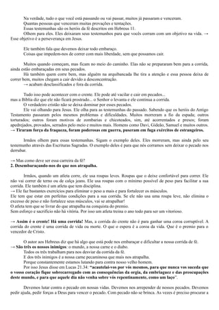 Na verdade, tudo o que você está passando ou vai passar, muitos já passaram e venceram.
Quantas pessoas que venceram muitas provações e tentações.
Essas testemunhas são os heróis da fé descritos em Hebreus 11.
Olhem para eles. Eles deixaram seus testemunhos para que vocês corram com um objetivo na vida. →
Esse objetivo é a perseverança em Jesus.
Ele também fala que devemos deixar todo embaraço.
Coisas que impedem-nos de correr com mais liberdade, sem que possamos cair.
Muitos quando começam, mas ficam no meio do caminho. Elas não se prepararam bem para a corrida,
ainda estão embaraçadas em seus pecados.
Há também quem corre bem, mas alguém na arquibancada lhe tira a atenção e essa pessoa deixa de
correr bem, muitos chegam a cair devido a desconcentração.
→ acabam desclassificados e fora da corrida.
Tudo isso pode acontecer com o crente. Ele pode até vacilar e cair em pecados...
mas a Bíblia diz que ele não ficará prostrado... o Senhor o levanta e ele continua a corrida.
O verdadeiro cristão não se deixa dominar por esses pecados.
Ele vai olhando para Jesus. Ele olha para as testemunhas do passado. Sabendo que os heróis do Antigo
Testamento passaram pelos mesmos problemas e dificuldades. Muitos morreram a fio da espada; outros
torturados; outros foram motivos de zombarias e chicoteados, sim, até acorrentados e presos; foram
apedrejados, provados, serrados pelo meio e muitos mais. Homens como Davi, Gideão, Samuel e muitos outros.
→ Tiraram força da fraqueza, foram poderosas em guerra, puseram em fuga exércitos de estrangeiros.
Irmãos olhem para essas testemunhas. Sigam o exemplo deles. Eles morreram, mas ainda pelo seu
testemunho através das Escrituras Sagradas. O exemplo deles é para que nós corramos sem deixar o pecado nos
derrubar.
→ Mas como deve ser essa carreira da fé?
2. Desembaraçando-nos do que nos atrapalha.
Irmãos, quando um atleta corre, ele usa roupas leves. Roupas que o deixe confortável para correr. Ele
não vai correr de terno ou de calça jeans. Ele usa roupas com o mínimo possível de peso para facilitar a sua
corrida. Ele também é um atleta que tem disciplina.
→ Ele faz bastantes exercícios para eliminar o peso a mais e para fortalecer os músculos.
Ele tem que estar em perfeitas condições para a sua corrida. Se ele não usa uma roupa leve, não elimina o
excesso de peso e não fortalece seus músculos, vai se atrapalhar!
O atleta tem que se livrar do que atrapalha na conquista do premio.
Sem esforço e sacrifício não há vitória. Por isso um atleta treina o ano todo para ser um vitorioso.
→ Assim é o crente! Há uma corrida! Mas, a corrida do crente não é para ganhar uma coroa corruptível. A
corrida do crente é uma corrida de vida ou morte. O que o espera é a coroa da vida. Que é o premio para o
vencedor de Cristo.
O autor aos Hebreus diz que há algo que está pode nos embaraçar e dificultar a nossa corrida de fé.
→ São três os nossos inimigos: o mundo, a nossa carne e o diabo.
Todos os três trabalham para nos desviar da corrida da fé.
E dos três inimigos é a nossa carne pecaminosa que mais nos atrapalha.
Porque constantemente estamos lutando para contra nosso velho homem.
Por isso Jesus disse em Lucas 21.34: “acautelai-vos por vós mesmos, para que nunca vos suceda que
o vosso coração fique sobrecarregado com as consequências da orgia, da embriaguez e das preocupações
deste mundo, e para que aquele dia não venha sobre vós repentinamente, como um laço”.
Devemos lutar contra o pecado em nossas vidas. Devemos nos arrepender de nossos pecados. Devemos
pedir ajuda, pedir forças a Deus para vencer o pecado. Com pecado não se brinca. As vezes é preciso procurar a
 
