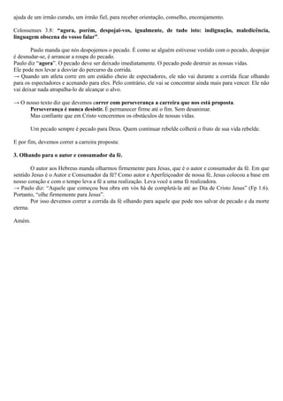 ajuda de um irmão curado, um irmão fiel, para receber orientação, conselho, encorajamento.
Colossenses 3.8: “agora, porém, despojai-vos, igualmente, de tudo isto: indignação, maledicência,
linguagem obscena do vosso falar”.
Paulo manda que nós despojemos o pecado. É como se alguém estivesse vestido com o pecado, despojar
é desnudar-se, é arrancar a roupa do pecado.
Paulo diz “agora”. O pecado deve ser deixado imediatamente. O pecado pode destruir as nossas vidas.
Ele pode nos levar a desviar do percurso da corrida.
→ Quando um atleta corre em um estádio cheio de espectadores, ele não vai durante a corrida ficar olhando
para os espectadores e acenando para eles. Pelo contrário, ele vai se concentrar ainda mais para vencer. Ele não
vai deixar nada atrapalha-lo de alcançar o alvo.
→ O nosso texto diz que devemos correr com perseverança a carreira que nos está proposta.
Perseverança é nunca desistir. É permanecer firme até o fim. Sem desanimar.
Mas confiante que em Cristo venceremos os obstáculos de nossas vidas.
Um pecado sempre é pecado para Deus. Quem continuar rebelde colherá o fruto de sua vida rebelde.
E por fim, devemos correr a carreira proposta:
3. Olhando para o autor e consumador da fé.
O autor aos Hebreus manda olharmos firmemente para Jesus, que é o autor e consumador da fé. Em que
sentido Jesus é o Autor e Consumador da fé? Como autor e Aperfeiçoador de nossa fé, Jesus colocou a base em
nosso coração e com o tempo leva a fé a uma realização. Leva você a uma fé realizadora.
→ Paulo diz: “Aquele que começou boa obra em vós há de completá-la até ao Dia de Cristo Jesus” (Fp 1.6).
Portanto, “olhe firmemente para Jesus”.
Por isso devemos correr a corrida da fé olhando para aquele que pode nos salvar de pecado e da morte
eterna.
Amém.
 