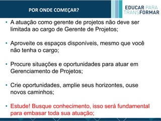 POR ONDE COMEÇAR?
• A atuação como gerente de projetos não deve ser
limitada ao cargo de Gerente de Projetos;
• Aproveite os espaços disponíveis, mesmo que você
não tenha o cargo;
• Procure situações e oportunidades para atuar em
Gerenciamento de Projetos;
• Crie oportunidades, amplie seus horizontes, ouse
novos caminhos;
• Estude! Busque conhecimento, isso será fundamental
para embasar toda sua atuação;
 
