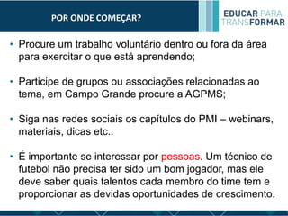 POR ONDE COMEÇAR?
• Procure um trabalho voluntário dentro ou fora da área
para exercitar o que está aprendendo;
• Participe de grupos ou associações relacionadas ao
tema, em Campo Grande procure a AGPMS;
• Siga nas redes sociais os capítulos do PMI – webinars,
materiais, dicas etc..
• É importante se interessar por pessoas. Um técnico de
futebol não precisa ter sido um bom jogador, mas ele
deve saber quais talentos cada membro do time tem e
proporcionar as devidas oportunidades de crescimento.
 