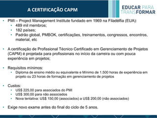 A CERTIFICAÇÃO CAPM
• PMI – Project Management Institute fundado em 1969 na Filadélfia (EUA):
• 489 mil membros;
• 182 países;
• Padrão global, PMBOK, certificações, treinamentos, congressos, encontros,
material, etc
• A certificação de Profissional Técnico Certificado em Gerenciamento de Projetos
(CAPM) é projetada para profissionais no início da carreira ou com pouca
experiência em projetos;
• Requisitos mínimos:
• Diploma de ensino médio ou equivalente e Mínimo de 1.500 horas de experiência em
projeto ou 23 horas de formação em gerenciamento de projetos
• Custos:
• US$ 225,00 para associados do PMI
• US$ 300,00 para não associados
• Nova tentativa: US$ 150,00 (associados) a US$ 200,00 (não associados)
• Exige novo exame antes do final do ciclo de 5 anos.
 