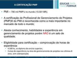 A CERTIFICAÇÃO PMP
• PMI – 790 mil PMP’s no mundo (10.501 BR);
• A certificação de Profissional de Gerenciamento de Projetos
(PMP)® do PMI é reconhecida como a mais importante no
mercado de todo o mundo;
• Atesta conhecimento, habilidades e experiência em
gerenciamento de projetos porém NÃO é um selo de
qualidade;
• Eligibilidade para certificação – comprovação de horas de
experiência:
• 4.500 hs, se diploma de ensino superior;
• 3 anos de experiência na área de gerenciamento de projetos nos últimos 8
anos, sem sobreposição;
 