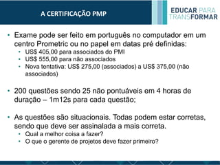 A CERTIFICAÇÃO PMP
• Exame pode ser feito em português no computador em um
centro Prometric ou no papel em datas pré definidas:
• US$ 405,00 para associados do PMI
• US$ 555,00 para não associados
• Nova tentativa: US$ 275,00 (associados) a US$ 375,00 (não
associados)
• 200 questões sendo 25 não pontuáveis em 4 horas de
duração – 1m12s para cada questão;
• As questões são situacionais. Todas podem estar corretas,
sendo que deve ser assinalada a mais correta.
• Qual a melhor coisa a fazer?
• O que o gerente de projetos deve fazer primeiro?
 