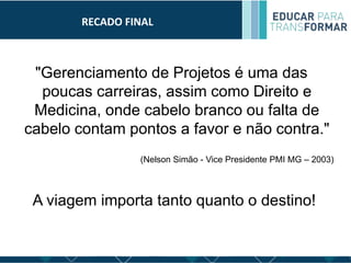 RECADO FINAL
"Gerenciamento de Projetos é uma das
poucas carreiras, assim como Direito e
Medicina, onde cabelo branco ou falta de
cabelo contam pontos a favor e não contra."
(Nelson Simão - Vice Presidente PMI MG – 2003)
A viagem importa tanto quanto o destino!
 