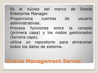 Oracle Management Server.
 Es el núcleo del marco de Oracle
Enterprise Manager.
 Proporciona cuentas de usuario
administrativas.
 Procesa funciones entre la consola
(primera capa) y los nodos gestionados
(tercera capa).
 utiliza un repositorio para almacenar
todos los datos de sistema.
 