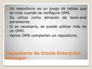 Repositorio de Oracle Enterprise
Manager.
 Un repositorio es un juego de tablas que
se crea cuando se configura OMS.
 Se utiliza como almacén de back-end
persistente.
 Si es necesario, se puede utilizar más de
un OMS.
 Varios OMS comparten un repositorio.
 