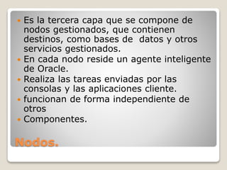 Nodos.
 Es la tercera capa que se compone de
nodos gestionados, que contienen
destinos, como bases de datos y otros
servicios gestionados.
 En cada nodo reside un agente inteligente
de Oracle.
 Realiza las tareas enviadas por las
consolas y las aplicaciones cliente.
 funcionan de forma independiente de
otros
 Componentes.
 
