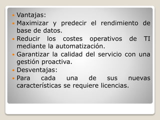  Vantajas:
 Maximizar y predecir el rendimiento de
base de datos.
 Reducir los costes operativos de TI
mediante la automatización.
 Garantizar la calidad del servicio con una
gestión proactiva.
 Desventajas:
 Para cada una de sus nuevas
características se requiere licencias.
 