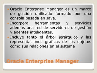 Oracle Enterprise Manager
 Oracle Enterprise Manager es un marco
de gestión unificado formado por una
consola basada en Java.
 Incorpora herramientas y servicios
además una red de servidores de gestión
y agentes inteligentes.
 Incluye tanto el árbol jerárquico y las
representaciones gráficas de los objetos
como sus relaciones en el sistema
 