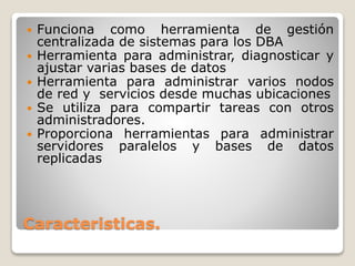 Caracteristicas.
 Funciona como herramienta de gestión
centralizada de sistemas para los DBA
 Herramienta para administrar, diagnosticar y
ajustar varias bases de datos
 Herramienta para administrar varios nodos
de red y servicios desde muchas ubicaciones
 Se utiliza para compartir tareas con otros
administradores.
 Proporciona herramientas para administrar
servidores paralelos y bases de datos
replicadas
 