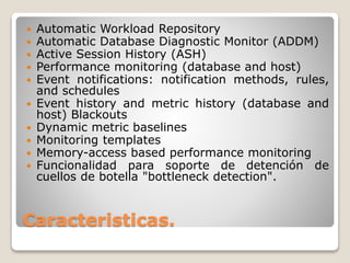 Caracteristicas.
 Automatic Workload Repository
 Automatic Database Diagnostic Monitor (ADDM)
 Active Session History (ASH)
 Performance monitoring (database and host)
 Event notifications: notification methods, rules,
and schedules
 Event history and metric history (database and
host) Blackouts
 Dynamic metric baselines
 Monitoring templates
 Memory-access based performance monitoring
 Funcionalidad para soporte de detención de
cuellos de botella "bottleneck detection".
 