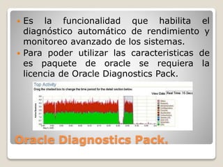 Oracle Diagnostics Pack.
 Es la funcionalidad que habilita el
diagnóstico automático de rendimiento y
monitoreo avanzado de los sistemas.
 Para poder utilizar las caracteristicas de
es paquete de oracle se requiera la
licencia de Oracle Diagnostics Pack.
 