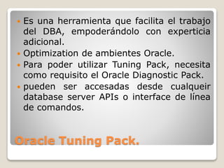 Oracle Tuning Pack.
 Es una herramienta que facilita el trabajo
del DBA, empoderándolo con experticia
adicional.
 Optimization de ambientes Oracle.
 Para poder utilizar Tuning Pack, necesita
como requisito el Oracle Diagnostic Pack.
 pueden ser accesadas desde cualqueir
database server APIs o interface de línea
de comandos.
 
