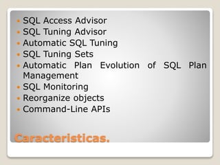 Caracteristicas.
 SQL Access Advisor
 SQL Tuning Advisor
 Automatic SQL Tuning
 SQL Tuning Sets
 Automatic Plan Evolution of SQL Plan
Management
 SQL Monitoring
 Reorganize objects
 Command-Line APIs
 