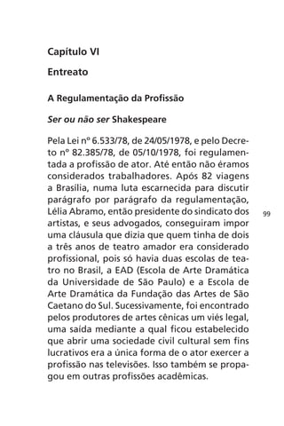 Capítulo VI 
Entreato 
A Regulamentação da Profissão 
Ser ou não ser Shakespeare 
Pela Lei nº 6.533/78, de 24/05/1978, e pelo Decre-to 
nº 82.385/78, de 05/10/1978, foi regulamen-tada 
a profissão de ator. Até então não éramos 
considerados trabalhadores. Após 82 viagens 
a Brasília, numa luta escarnecida para discutir 
parágrafo por parágrafo da regulamentação, 
Lélia Abramo, então presidente do sindicato dos 
artistas, e seus advogados, conseguiram impor 
uma cláusula que dizia que quem tinha de dois 
a três anos de teatro amador era considerado 
profissional, pois só havia duas escolas de tea-tro 
no Brasil, a EAD (Escola de Arte Dramática 
da Universidade de São Paulo) e a Escola de 
Arte Dramática da Fundação das Artes de São 
Caetano do Sul. Sucessivamente, foi encontrado 
pelos produtores de artes cênicas um viés legal, 
uma saída mediante a qual ficou estabelecido 
que abrir uma sociedade civil cultural sem fins 
lucrativos era a única forma de o ator exercer a 
profissão nas televisões. Isso também se propa-gou 
em outras profissões acadêmicas. 
99 
 