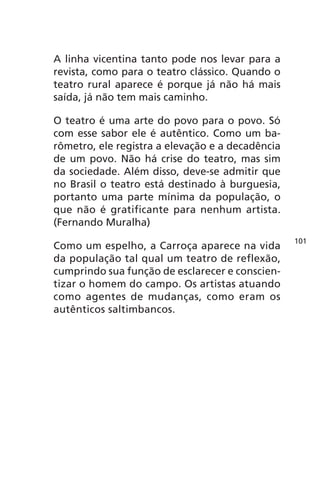 A linha vicentina tanto pode nos levar para a 
revista, como para o teatro clássico. Quando o 
teatro rural aparece é porque já não há mais 
saída, já não tem mais caminho. 
O teatro é uma arte do povo para o povo. Só 
com esse sabor ele é autêntico. Como um ba-rômetro, 
ele registra a elevação e a decadência 
de um povo. Não há crise do teatro, mas sim 
da sociedade. Além disso, deve-se admitir que 
no Brasil o teatro está destinado à burguesia, 
portanto uma parte mínima da população, o 
que não é gratificante para nenhum artista. 
(Fernando Muralha) 
Como um espelho, a Carroça aparece na vida 
da população tal qual um teatro de reflexão, 
cumprindo sua função de esclarecer e conscien-tizar 
o homem do campo. Os artistas atuando 
como agentes de mudanças, como eram os 
autênticos saltimbancos. 
101 
 