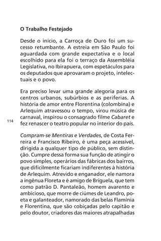 O Trabalho Festejado 
Desde o início, a Carroça de Ouro foi um su-cesso 
retumbante. A estreia em São Paulo foi 
aguardada com grande expectativa e o local 
escolhido para ela foi o terraço da Assembléia 
Legislativa, no Ibirapuera, com espetáculos para 
os deputados que aprovaram o projeto, intelec-tuais 
e o povo. 
Era preciso levar uma grande alegoria para os 
centros urbanos, subúrbios e as periferias. A 
história de amor entre Florentina (colombina) e 
Arlequim atravessou o tempo, virou música de 
carnaval, inspirou o consagrado filme Cabaret e 
fez renascer o teatro popular no interior do país. 
Compram-se Mentiras e Verdades, de Costa Fer-reira 
e Francisco Ribeiro, é uma peça acessível, 
dirigida a qualquer tipo de público, sem distin-ção. 
Cumpre dessa forma sua função de atingir o 
povo simples, operários das fábricas dos bairros, 
que dificilmente ficariam indiferentes à história 
de Arlequim. Atrevido e enganador, ele namora 
a ingênua Floreta e é amigo de Briguela, que tem 
como patrão D. Pantaleão, homem avarento e 
ambicioso, que morre de ciúmes de Leandro, po-eta 
e galanteador, namorado das belas Flamínia 
e Florentina, que são cobiçadas pelo capitão e 
pelo doutor, criadores das maiores atrapalhadas 
114 
 