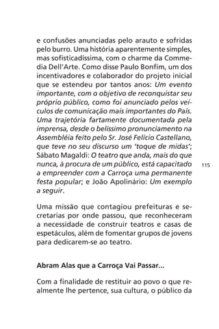 e confusões anunciadas pelo arauto e sofridas 
pelo burro. Uma história aparentemente simples, 
mas sofisticadíssima, com o charme da Comme-dia 
Dell’Arte. Como disse Paulo Bonfim, um dos 
incentivadores e colaborador do projeto inicial 
que se estendeu por tantos anos: Um evento 
importante, com o objetivo de reconquistar seu 
próprio público, como foi anunciado pelos veí-culos 
de comunicação mais importantes do País. 
Uma trajetória fartamente documentada pela 
imprensa, desde o belíssimo pronunciamento na 
Assembléia feito pelo Sr. José Felício Castellano, 
que teve no seu discurso um ‘toque de midas’; 
Sábato Magaldi: O teatro que anda, mais do que 
nunca, à procura de um público, está capacitado 
a empreender com a Carroça uma permanente 
festa popular; e João Apolinário: Um exemplo 
a seguir. 
Uma missão que contagiou prefeituras e se-cretarias 
por onde passou, que reconheceram 
a necessidade de construir teatros e casas de 
espetáculos, além de fomentar grupos de jovens 
para dedicarem-se ao teatro. 
Abram Alas que a Carroça Vai Passar... 
Com a finalidade de restituir ao povo o que re-almente 
lhe pertence, sua cultura, o público da 
115 
 