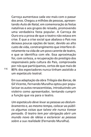 Carroça aumentava cada vez mais com o passar 
dos anos. Chegou a milhões de pessoas, apresen-tando 
Auto de Natal, em comemoração às festas 
natalinas e aos grupos de reisado, promovendo 
uma verdadeira festa popular. A Carroça de 
Ouro era a prova de que o teatro não estava em 
crise. É que a crise social que abalava o País nos 
deixava poucas opções de lazer, devido ao alto 
custo de vida, constrangimento que interfere di-retamente 
na vida de um povo carente de teatro, 
e que se identifica com ele. Essa aproximação 
foi, com certeza, a recuperação do prestígio dos 
responsáveis pela cultura do País, comprovada 
por nós que participamos, certos de que mais de 
80% dos espectadores nunca tinham assistido a 
um espetáculo teatral. 
Em sua adaptação da obra Trilogia das Barcas, de 
Gil Vicente, Fernando Muralha optou por popu-larizar 
os autos renascentistas, introduzindo um 
violeiro como apresentador, tentando cumprir 
a função que via para o teatro. 
Um espetáculo deve levar as pessoas ao deslum-bramento 
e, ao mesmo tempo, colocar ao públi-co 
algumas coisas que talvez ele nunca tivesse 
pensado. O teatro tem por obrigação abrir um 
mundo novo de idéias e esclarecer as pessoas 
sobre a sua realidade (Fernando Muralha). 
116 
 