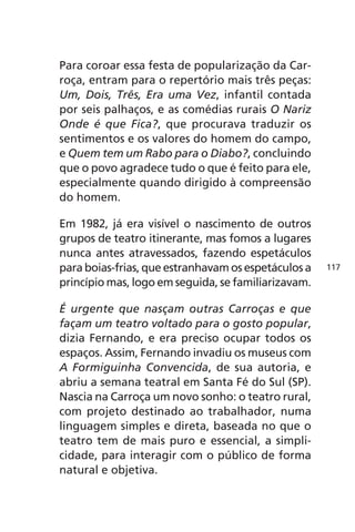 Para coroar essa festa de popularização da Car-roça, 
entram para o repertório mais três peças: 
Um, Dois, Três, Era uma Vez, infantil contada 
por seis palhaços, e as comédias rurais O Nariz 
Onde é que Fica?, que procurava traduzir os 
sentimentos e os valores do homem do campo, 
e Quem tem um Rabo para o Diabo?, concluindo 
que o povo agradece tudo o que é feito para ele, 
especialmente quando dirigido à compreensão 
do homem. 
Em 1982, já era visível o nascimento de outros 
grupos de teatro itinerante, mas fomos a lugares 
nunca antes atravessados, fazendo espetáculos 
para boias-frias, que estranhavam os espetáculos a 
princípio mas, logo em seguida, se familiarizavam. 
É urgente que nasçam outras Carroças e que 
façam um teatro voltado para o gosto popular, 
dizia Fernando, e era preciso ocupar todos os 
espaços. Assim, Fernando invadiu os museus com 
A Formiguinha Convencida, de sua autoria, e 
abriu a semana teatral em Santa Fé do Sul (SP). 
Nascia na Carroça um novo sonho: o teatro rural, 
com projeto destinado ao trabalhador, numa 
linguagem simples e direta, baseada no que o 
teatro tem de mais puro e essencial, a simpli-cidade, 
para interagir com o público de forma 
natural e objetiva. 
117 
 