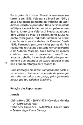 Português de Lisboa, Muralha começou sua 
carreira em 1955. Veio para o Brasil em 1964, e 
aqui deu prosseguimento ao trabalho de ator, 
diretor, escritor e produtor. Uma personalidade 
múltipla e convicta de que só no palco se rea-lizaria. 
Junto com Valéria di Pietro, adaptou a 
obra Valéria e a Vida, do irmão Sidónio Muralha, 
poeta consagrado, radicado também no Brasil, 
completando as atividades da Carroça. Desde 
1993, Fernando percorre várias partes do País 
realizando recitais de poesia de Fernando Pessoa 
e de Sidônio Muralha. Uma forma de manter 
contato com o palco a que ele tanto ama. Foram 
anos de trabalho incansáveis, dedicados por um 
homem que entendia de teatro popular e que 
não poupou esforços para realizá-lo. 
Uma satisfação em dizer: Cumpri minha parte e, 
se deixarem, dou-me ao que resta da parte que 
me cabe no palco e na praça, principalmente 
agora que sou cidadão brasileiro. 
Relação das Reportagens 
Jornais 
Última Hora (SP) – 29/04/1973 – Oswaldo Mendes 
– O Teatro sai às Ruas 
Folha de S. Paulo (SP) – 12/05/1973 – Fausto Fuser 
– Teatro Viaja Numa Carroça 
118 
 