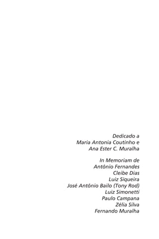 Dedicado a 
Maria Antonia Coutinho e 
Ana Ester C. Muralha 
In Memoriam de 
Antônio Fernandes 
Cleibe Dias 
Luiz Siqueira 
José Antônio Bailo (Tony Rod) 
Luiz Simonetti 
Paulo Campana 
Zélia Silva 
Fernando Muralha 
 