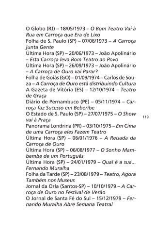 O Globo (RJ) – 18/05/1973 – O Bom Teatro Vai à 
Rua em Carroça que Era de Lixo 
Folha de S. Paulo (SP) – 07/06/1973 – A Carroça 
junta Gente 
Última Hora (SP) – 20/06/1973 – João Apolinário 
– Esta Carroça leva Bom Teatro ao Povo 
Última Hora (SP) – 26/09/1973 – João Apolinário 
– A Carroça de Ouro vai Parar? 
Folha de Goiás (GO) – 01/09/1974 – Carlos de Sou-za 
– A Carroça de Ouro está distribuindo Cultura 
A Gazeta de Vitória (ES) – 12/10/1974 – Teatro 
de Graça 
Diário de Pernambuco (PE) – 05/11/1974 – Car-roça 
faz Sucesso em Beberibe 
O Estado de S. Paulo (SP) – 27/07/1975 – O Show 
vai à Praça 
Panorama Londrina (PR) – 03/10/1975 – Em Cima 
de uma Carroça eles Fazem Teatro 
Última Hora (SP) – 06/01/1976 – A Reisada da 
Carroça de Ouro 
Última Hora (SP) – 06/08/1977 – O Sonho Mam-bembe 
de um Português 
Última Hora (SP) – 24/01/1979 – Qual é a sua... 
Fernando Muralha 
Folha da Tarde (SP) – 23/08/1979 – Teatro, Agora 
Também nos Museus 
Jornal da Orla (Santos-SP) – 10/10/1979 – A Car-roça 
de Ouro no Festival de Verão 
O Jornal de Santa Fé do Sul – 15/12/1979 – Fer-nando 
Muralha Abre Semana Teatral 
119 
 