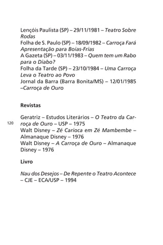 Lençóis Paulista (SP) – 29/11/1981 – Teatro Sobre 
Rodas 
Folha de S. Paulo (SP) – 18/09/1982 – Carroça Fará 
Apresentação para Boias-Frias 
A Gazeta (SP) – 03/11/1983 – Quem tem um Rabo 
para o Diabo? 
Folha da Tarde (SP) – 23/10/1984 – Uma Carroça 
Leva o Teatro ao Povo 
Jornal da Barra (Barra Bonita/MS) – 12/01/1985 
–Carroça de Ouro 
Revistas 
Geratriz – Estudos Literários – O Teatro da Car-roça 
de Ouro – USP – 1975 
Walt Disney – Zé Carioca em Zé Mambembe – 
Almanaque Disney – 1976 
Walt Disney – A Carroça de Ouro – Almanaque 
Disney – 1976 
Livro 
Nau dos Desejos – De Repente o Teatro Acontece 
– CJE – ECA/USP – 1994 
120 
 