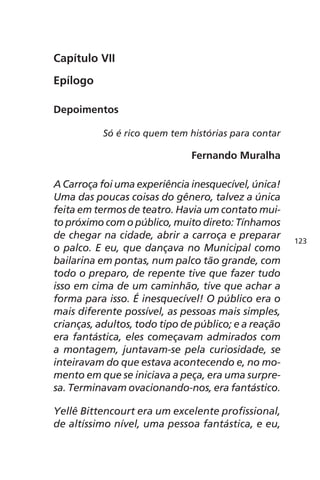 Capítulo VII 
Epílogo 
Depoimentos 
Só é rico quem tem histórias para contar 
Fernando Muralha 
A Carroça foi uma experiência inesquecível, única! 
Uma das poucas coisas do gênero, talvez a única 
feita em termos de teatro. Havia um contato mui-to 
próximo com o público, muito direto: Tínhamos 
de chegar na cidade, abrir a carroça e preparar 
o palco. E eu, que dançava no Municipal como 
bailarina em pontas, num palco tão grande, com 
todo o preparo, de repente tive que fazer tudo 
isso em cima de um caminhão, tive que achar a 
forma para isso. É inesquecível! O público era o 
mais diferente possível, as pessoas mais simples, 
crianças, adultos, todo tipo de público; e a reação 
era fantástica, eles começavam admirados com 
a montagem, juntavam-se pela curiosidade, se 
inteiravam do que estava acontecendo e, no mo-mento 
em que se iniciava a peça, era uma surpre-sa. 
Terminavam ovacionando-nos, era fantástico. 
Yellê Bittencourt era um excelente profissional, 
de altíssimo nível, uma pessoa fantástica, e eu, 
123 
 