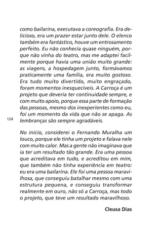 como bailarina, executava a coreografia. Era de-licioso, 
era um prazer estar junto dele. O elenco 
também era fantástico, houve um entrosamento 
perfeito. Eu não conhecia quase ninguém, por-que 
não vinha do teatro, mas me adaptei facil-mente 
porque havia uma união muito grande: 
as viagens, a hospedagem junto, formávamos 
praticamente uma família, era muito gostoso. 
Era tudo muito divertido, muito engraçado, 
foram momentos inesquecíveis. A Carroça é um 
projeto que deveria ter continuidade sempre, e 
com muito apoio, porque essa parte de formação 
das pessoas, mesmo dos inexperientes como eu, 
foi um momento da vida que não se apaga. As 
lembranças são sempre agradáveis. 
No início, considerei o Fernando Muralha um 
louco, porque ele tinha um projeto e falava nele 
com muito calor. Mas a gente não imaginava que 
ia ter um resultado tão grande. Era uma pessoa 
que acreditava em tudo, e acreditou em mim, 
que também não tinha experiência em teatro: 
eu era uma bailarina. Ele foi uma pessoa maravi-lhosa, 
que conseguiu batalhar mesmo com uma 
estrutura pequena, e conseguiu transformar 
realmente em ouro, não só a Carroça, mas todo 
o projeto, que teve um resultado maravilhoso. 
Cleusa Dias 
124 
 