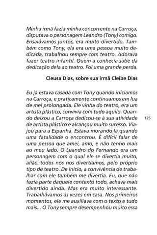Minha irmã fazia minha concorrente na Carroça, 
disputava o personagem Leandro (Tony) comigo. 
Ensaiávamos juntos, era muito divertido. Tam-bém 
como Tony, ela era uma pessoa muito de-dicada, 
trabalhou sempre com teatro. Adorava 
fazer teatro infantil. Quem a conhecia sabe da 
dedicação dela ao teatro. Foi uma grande perda. 
Cleusa Dias, sobre sua irmã Cleibe Dias 
Eu já estava casada com Tony quando iniciamos 
na Carroça, e praticamente continuamos em lua 
de mel prolongada. Ele vinha do teatro, era um 
artista plástico, convivia com tudo aquilo. Quan-do 
deixou a Carroça dedicou-se à sua atividade 
de artista plástico e alcançou muito sucesso. Via-jou 
para a Espanha. Estava morando lá quando 
uma fatalidade o encontrou. É difícil falar de 
uma pessoa que amei, amo, e não tenho mais 
ao meu lado. O Leandro do Fernando era um 
personagem com o qual ele se divertia muito, 
aliás, todos nós nos divertíamos, pelo próprio 
tipo de teatro. De início, a convivência de traba-lhar 
com ele também me divertia. Eu, que não 
fazia parte daquele contexto todo, achava mais 
divertido ainda. Mas era muito interessante. 
Trabalhávamos às vezes em casa. Nos primeiros 
momentos, ele me auxiliava com o texto e tudo 
mais... O Tony sempre desempenhou muito essa 
125 
 