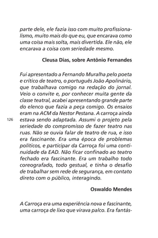 parte dele, ele fazia isso com muito profissiona-lismo, 
muito mais do que eu, que encarava como 
uma coisa mais solta, mais divertida. Ele não, ele 
encarava a coisa com seriedade mesmo. 
Cleusa Dias, sobre Antônio Fernandes 
Fui apresentado a Fernando Muralha pelo poeta 
e crítico de teatro, o português João Apolinário, 
que trabalhava comigo na redação do jornal. 
Veio o convite e, por conhecer muita gente da 
classe teatral, acabei apresentando grande parte 
do elenco que fazia a peça comigo. Os ensaios 
eram na ACM da Nestor Pestana. A carroça ainda 
estava sendo adaptada. Assumi o projeto pela 
seriedade do compromisso de fazer teatro nas 
ruas. Não se ouvia falar de teatro de rua, e isso 
era fascinante. Era uma época de problemas 
políticos, e participar da Carroça foi uma conti-nuidade 
da EAD. Não ficar confinado ao teatro 
fechado era fascinante. Era um trabalho todo 
coreografado, todo gestual, e tinha o desafio 
de trabalhar sem rede de segurança, em contato 
direto com o público, interagindo. 
Oswaldo Mendes 
A Carroça era uma experiência nova e fascinante, 
uma carroça de lixo que virava palco. Era fantás- 
126 
 