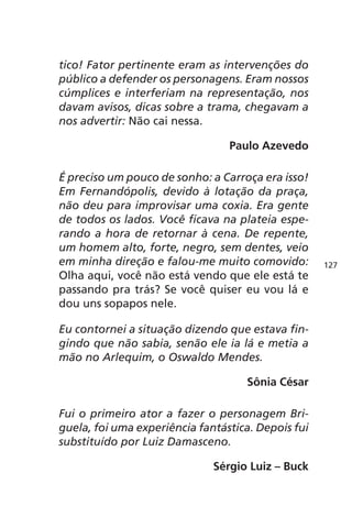 tico! Fator pertinente eram as intervenções do 
público a defender os personagens. Eram nossos 
cúmplices e interferiam na representação, nos 
davam avisos, dicas sobre a trama, chegavam a 
nos advertir: Não cai nessa. 
Paulo Azevedo 
É preciso um pouco de sonho: a Carroça era isso! 
Em Fernandópolis, devido à lotação da praça, 
não deu para improvisar uma coxia. Era gente 
de todos os lados. Você ficava na plateia espe-rando 
a hora de retornar à cena. De repente, 
um homem alto, forte, negro, sem dentes, veio 
em minha direção e falou-me muito comovido: 
Olha aqui, você não está vendo que ele está te 
passando pra trás? Se você quiser eu vou lá e 
dou uns sopapos nele. 
Eu contornei a situação dizendo que estava fin-gindo 
que não sabia, senão ele ia lá e metia a 
mão no Arlequim, o Oswaldo Mendes. 
Sônia César 
Fui o primeiro ator a fazer o personagem Bri-guela, 
foi uma experiência fantástica. Depois fui 
substituído por Luiz Damasceno. 
Sérgio Luiz – Buck 
127 
 