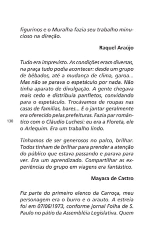 figurinos e o Muralha fazia seu trabalho minu-cioso 
na direção. 
Raquel Araújo 
Tudo era imprevisto. As condições eram diversas, 
na praça tudo podia acontecer: desde um grupo 
de bêbados, até a mudança de clima, garoa... 
Mas não se parava o espetáculo por nada. Não 
tinha aparato de divulgação. A gente chegava 
mais cedo e distribuía panfletos, convidando 
para o espetáculo. Trocávamos de roupas nas 
casas de famílias, bares... E o jantar geralmente 
era oferecido pelas prefeituras. Fazia par român-tico 
com o Cláudio Luchesi: eu era a Floreta, ele 
o Arlequim. Era um trabalho lindo. 
Tínhamos de ser generosos no palco, brilhar. 
Todos tinham de brilhar para prender a atenção 
do público que estava passando e parava para 
ver. Era um aprendizado. Compartilhar as ex-periências 
do grupo em viagens era fantástico. 
Mayara de Castro 
Fiz parte do primeiro elenco da Carroça, meu 
personagem era o burro e o arauto. A estreia 
foi em 07/06/1973, conforme jornal Folha de S. 
Paulo no pátio da Assembléia Legislativa. Quem 
130 
 
