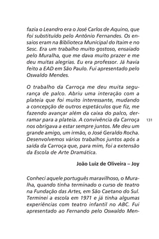 fazia o Leandro era o José Carlos de Aquino, que 
foi substituído pelo Antônio Fernandes. Os en-saios 
eram na Biblioteca Municipal do Itaim e no 
Sesc. Era um trabalho muito gostoso, ensaiado 
pelo Muralha, que me dava muito prazer e me 
deu muitas alegrias. Eu era professor. Já havia 
feito a EAD em São Paulo. Fui apresentado pelo 
Oswaldo Mendes. 
O trabalho da Carroça me deu muita segu-rança 
de palco. Abriu uma interação com a 
plateia que foi muito interessante, mudando 
a concepção de outros espetáculos que fiz, me 
fazendo avançar além da caixa do palco, der-ramar 
para a plateia. A convivência da Carroça 
nos obrigava a estar sempre juntos. Me deu um 
grande amigo, um irmão, o José Geraldo Rocha. 
Desenvolvemos vários trabalhos juntos após a 
saída da Carroça que, para mim, foi a extensão 
da Escola de Arte Dramática. 
João Luiz de Oliveira – Joy 
Conheci aquele português maravilhoso, o Mura-lha, 
quando tinha terminado o curso de teatro 
na Fundação das Artes, em São Caetano do Sul. 
Terminei a escola em 1971 e já tinha algumas 
experiências com teatro infantil no ABC. Fui 
apresentado ao Fernando pelo Oswaldo Men- 
131 
 