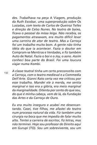 des. Trabalhava na peça A Viagem, produção 
da Ruth Escobar, uma superprodução sobre Os 
Lusíadas, com texto de Carlos de Queiroz Telles 
e direção de Celso Nunes. No teatro de baixo, 
ficava o pessoal da missa leiga. Não recebia, os 
pagamentos atrasavam, era muito difícil levar 
uma carreira de ator de teatro. Mas a Carroça 
foi um trabalho muito bom. A gente não tinha 
idéia do que ia acontecer. Fazia o doutor em 
Compram-se Mentiras e Verdades, e fiz também 
Auto de Natal. Fazia o boi e o Joy, o asno. Assim 
conheci boa parte do Brasil. Foi uma loucura 
viajar numa Kombi. 
A classe teatral tinha um certo preconceito com 
a Carroça, com o teatro medieval e a Commedia 
Dell’Arte. Gianni Rato certa vez me criticou por 
esse trabalho. Mandei ele à merda, me sentia 
marginal e isso era a glória, era meio marginal 
da marginalidade. Oitenta por cento do que sou, 
do que é minha cabeça, vem de lá, da Fundação 
das Artes e da Carroça de Ouro. 
Eu era muito inseguro e acabei me desencan-tando. 
Casei, tive filhos, me afastei do teatro 
num processo natural da vida. Fiz também uma 
cirurgia na boca que me impedia de falar muito 
alto. Tentei a carreira de escritor, fiz letras, mas 
não terminei. Hoje sou professor de Direito aqui 
em Gurupi (TO). Sou um sobrevivente, sou um 
132 
 