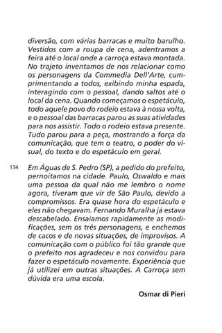 diversão, com várias barracas e muito barulho. 
Vestidos com a roupa de cena, adentramos a 
feira até o local onde a carroça estava montada. 
No trajeto inventamos de nos relacionar como 
os personagens da Commedia Dell’Arte, cum-primentando 
a todos, exibindo minha espada, 
interagindo com o pessoal, dando saltos até o 
local da cena. Quando começamos o espetáculo, 
todo aquele povo do rodeio estava à nossa volta, 
e o pessoal das barracas parou as suas atividades 
para nos assistir. Todo o rodeio estava presente. 
Tudo parou para a peça, mostrando a força da 
comunicação, que tem o teatro, o poder do vi-sual, 
do texto e do espetáculo em geral. 
Em Águas de S. Pedro (SP), a pedido do prefeito, 
pernoitamos na cidade. Paulo, Oswaldo e mais 
uma pessoa da qual não me lembro o nome 
agora, tiveram que vir de São Paulo, devido a 
compromissos. Era quase hora do espetáculo e 
eles não chegavam. Fernando Muralha já estava 
descabelado. Ensaiamos rapidamente as modi-ficações, 
sem os três personagens, e enchemos 
de cacos e de novas situações, de improvisos. A 
comunicação com o público foi tão grande que 
o prefeito nos agradeceu e nos convidou para 
fazer o espetáculo novamente. Experiência que 
já utilizei em outras situações. A Carroça sem 
dúvida era uma escola. 
Osmar di Pieri 
134 
 